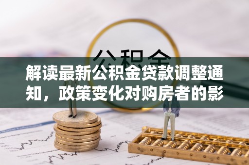 吉州解读最新公积金贷款调整通知，政策变化对购房者的影响