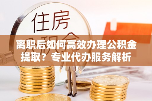 吉州离职后如何高效办理公积金提取？专业代办服务解析