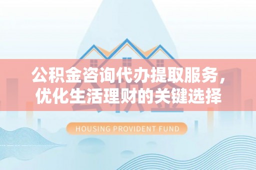 吉州公积金咨询代办提取服务，优化生活理财的关键选择