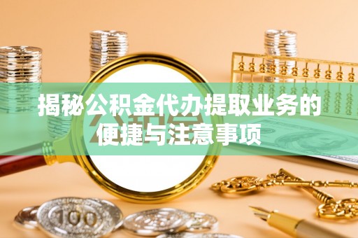 吉州揭秘公积金代办提取业务的便捷与注意事项