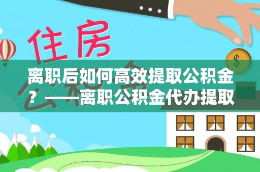 吉州离职后如何高效提取公积金？——离职公积金代办提取全流程解析