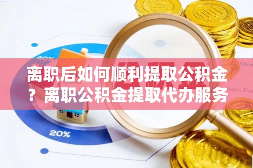 吉州离职后如何顺利提取公积金？离职公积金提取代办服务帮你搞定！