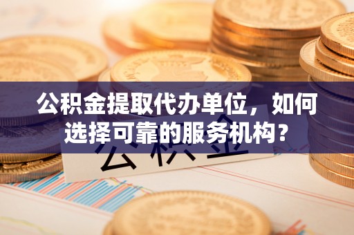 吉州公积金提取代办单位，如何选择可靠的服务机构？