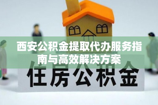 吉州西安公积金提取代办服务指南与高效解决方案