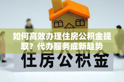 吉州如何高效办理住房公积金提取？代办服务成新趋势