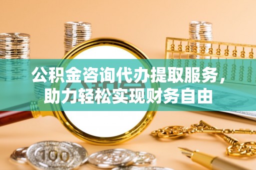 吉州公积金咨询代办提取服务，助力轻松实现财务自由