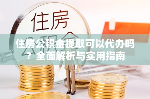 吉州住房公积金提取可以代办吗？全面解析与实用指南