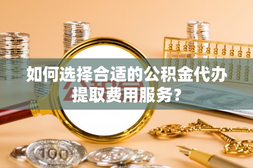 吉州如何选择合适的公积金代办提取费用服务？