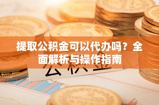 吉州提取公积金可以代办吗？全面解析与操作指南