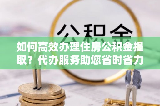 吉州如何高效办理住房公积金提取？代办服务助您省时省力