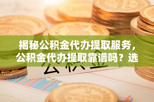 吉州揭秘公积金代办提取服务，公积金代办提取靠谱吗？选择需谨慎