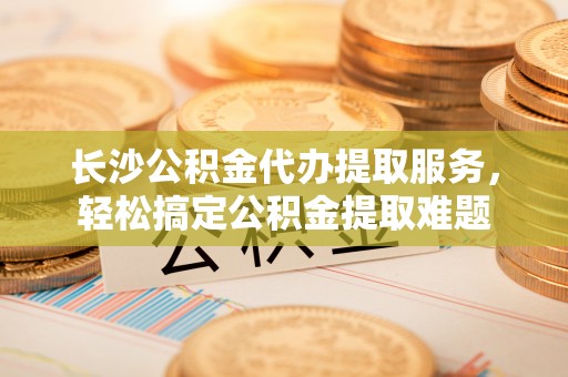 吉州长沙公积金代办提取服务，轻松搞定公积金提取难题