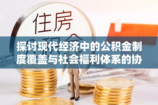 吉州探讨现代经济中的公积金制度覆盖与社会福利体系的协同发展