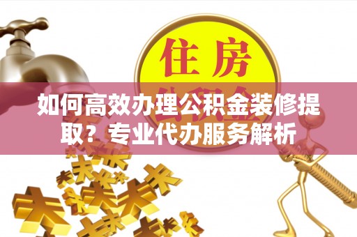 吉州如何高效办理公积金装修提取？专业代办服务解析