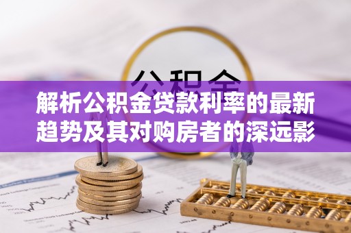吉州解析公积金贷款利率的最新趋势及其对购房者的深远影响