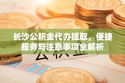 吉州长沙公积金代办提取，便捷服务与注意事项全解析