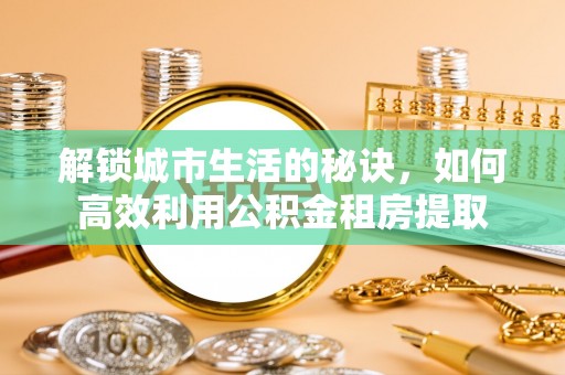 吉州解锁城市生活的秘诀，如何高效利用公积金租房提取