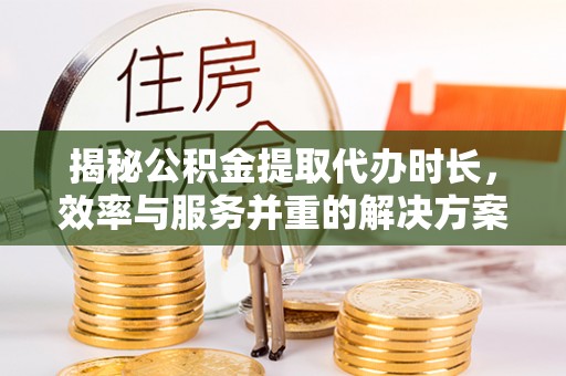 吉州揭秘公积金提取代办时长，效率与服务并重的解决方案