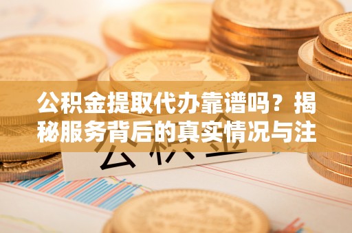 吉州公积金提取代办靠谱吗？揭秘服务背后的真实情况与注意事项