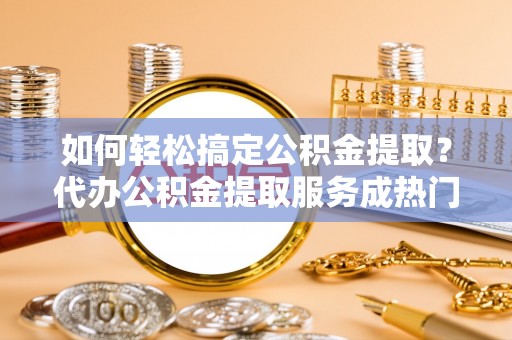 吉州如何轻松搞定公积金提取？代办公积金提取服务成热门选择