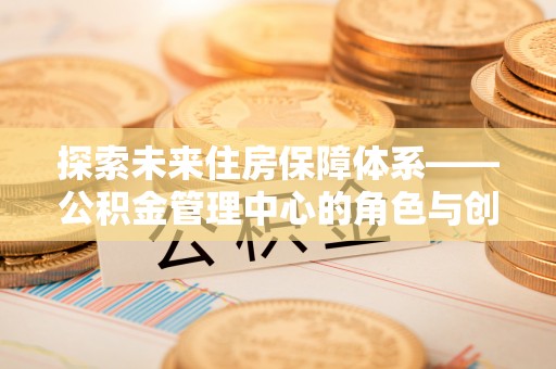 吉州探索未来住房保障体系——公积金管理中心的角色与创新