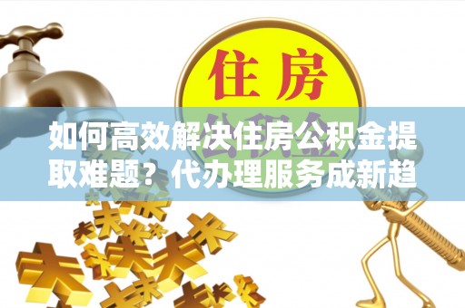 吉州如何高效解决住房公积金提取难题？代办理服务成新趋势