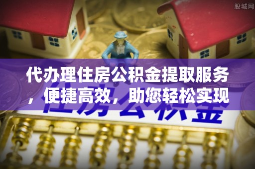 吉州代办理住房公积金提取服务，便捷高效，助您轻松实现资金规划