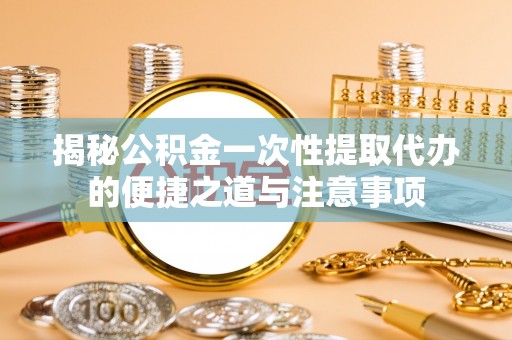 吉州揭秘公积金一次性提取代办的便捷之道与注意事项