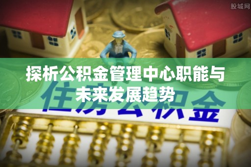 吉州探析公积金管理中心职能与未来发展趋势