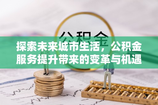 吉州探索未来城市生活，公积金服务提升带来的变革与机遇
