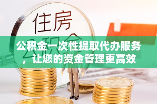 吉州公积金一次性提取代办服务，让您的资金管理更高效