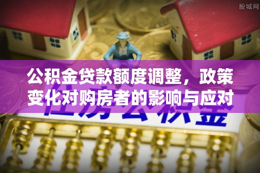 吉州公积金贷款额度调整，政策变化对购房者的影响与应对策略