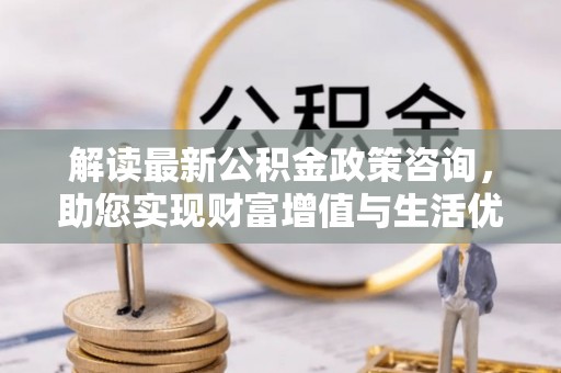 吉州解读最新公积金政策咨询，助您实现财富增值与生活优化