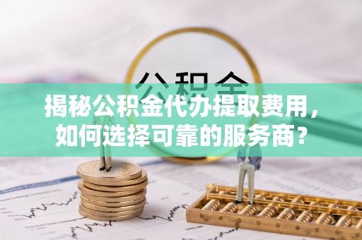 吉州揭秘公积金代办提取费用，如何选择可靠的服务商？