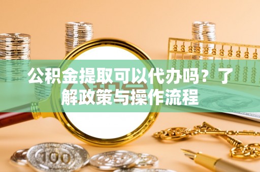 吉州公积金提取可以代办吗？了解政策与操作流程