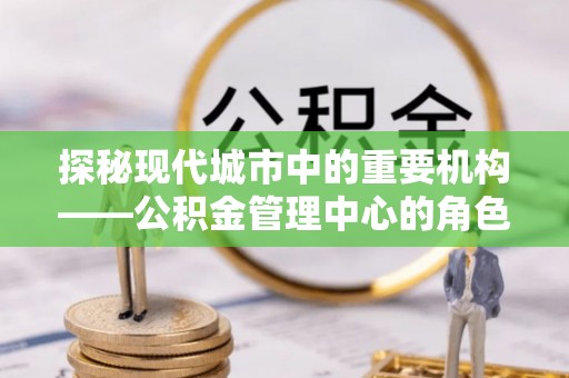 吉州探秘现代城市中的重要机构——公积金管理中心的角色与使命
