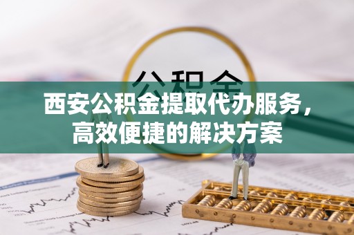 吉州西安公积金提取代办服务，高效便捷的解决方案