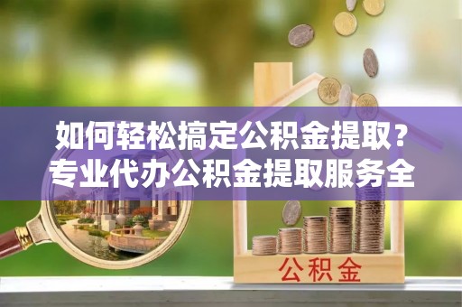 吉州如何轻松搞定公积金提取？专业代办公积金提取服务全解析