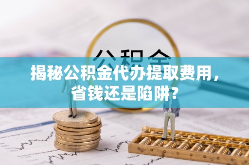 吉州揭秘公积金代办提取费用，省钱还是陷阱？