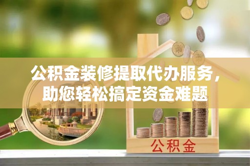 吉州公积金装修提取代办服务，助您轻松搞定资金难题