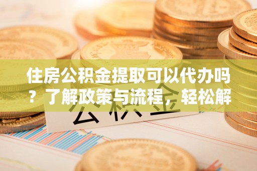 吉州住房公积金提取可以代办吗？了解政策与流程，轻松解决你的疑问