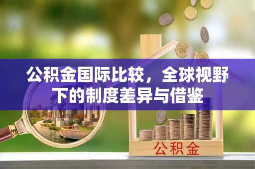 吉州公积金国际比较，全球视野下的制度差异与借鉴