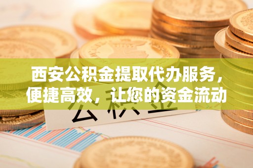 吉州西安公积金提取代办服务，便捷高效，让您的资金流动更灵活