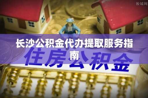 吉州长沙公积金代办提取服务指南