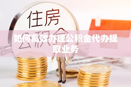 吉州如何高效办理公积金代办提取业务