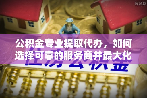 吉州公积金专业提取代办，如何选择可靠的服务商并最大化你的资金收益