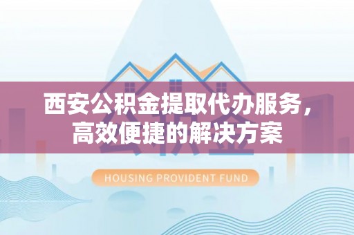 吉州西安公积金提取代办服务，高效便捷的解决方案