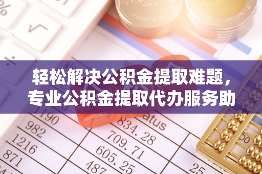 吉州轻松解决公积金提取难题，专业公积金提取代办服务助您无忧