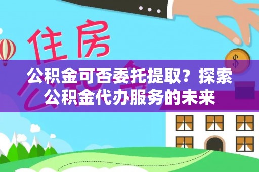吉州公积金可否委托提取？探索公积金代办服务的未来