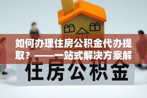 吉州如何办理住房公积金代办提取？——一站式解决方案解析